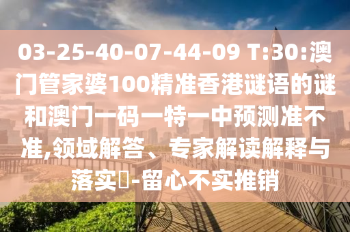 03-25-40-07-44-09 T:30:澳門(mén)管家婆100精準(zhǔn)香港謎語(yǔ)的謎和澳門(mén)一碼一特一中預(yù)測(cè)準(zhǔn)不準(zhǔn),領(lǐng)域解答、專(zhuān)家解讀解釋與落實(shí)?-留心不實(shí)推銷(xiāo)