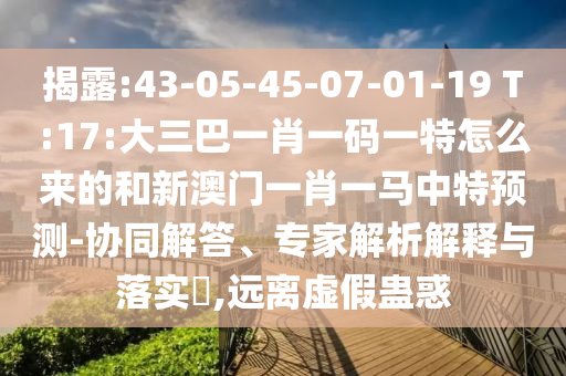 揭露:43-05-45-07-01-19 T:17:大三巴一肖一碼一特怎么來的和新澳門一肖一馬中特預測-協同解答、專家解析解釋與落實?,遠離虛假蠱惑
