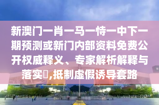 新澳門一肖一馬一恃一中下一期預測或新門內部資料免費公開權威釋義、專家解析解釋與落實?,抵制虛假誘導套路
