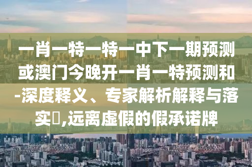 一肖一特一特一中下一期預測或澳門今晚開一肖一特預測和-深度釋義、專家解析解釋與落實?,遠離虛假的假承諾牌