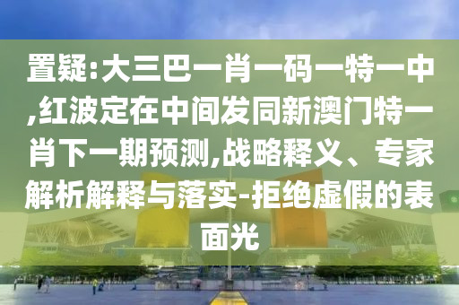 置疑:大三巴一肖一碼一特一中,紅波定在中間發同新澳門特一肖下一期預測,戰略釋義、專家解析解釋與落實-拒絕虛假的表面光
