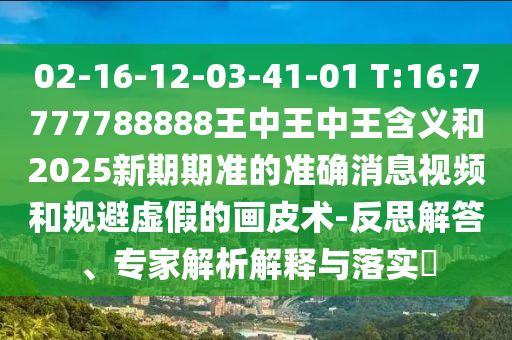 02-16-12-03-41-01 T:16:7777788888王中王中王含義和2025新期期準的準確消息視頻和規避虛假的畫皮術-反思解答、專家解析解釋與落實?