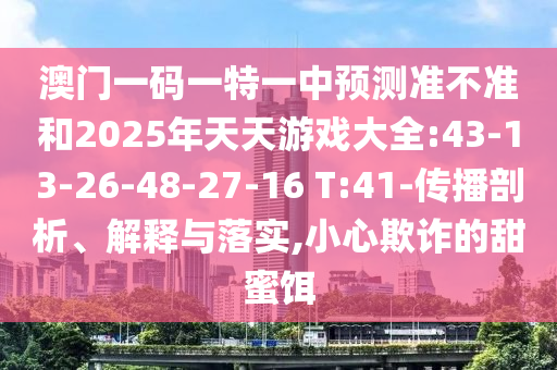 澳門一碼一特一中預測準不準和2025年天天游戲大全:43-13-26-48-27-16 T:41-傳播剖析、解釋與落實,小心欺詐的甜蜜餌