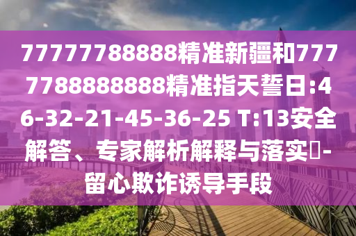 77777788888精準新疆和7777788888888精準指天誓日:46-32-21-45-36-25 T:13安全解答、專家解析解釋與落實?-留心欺詐誘導手段