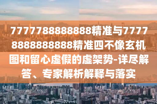 7777788888888精準與77778888888888精準四不像玄機圖和留心虛假的虛架勢-詳盡解答、專家解析解釋與落實