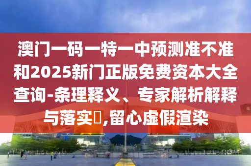 澳門一碼一特一中預測準不準和2025新門正版免費資本大全查詢-條理釋義、專家解析解釋與落實?,留心虛假渲染