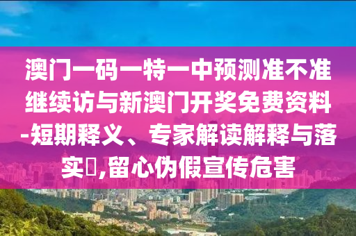 澳門一碼一特一中預測準不準繼續(xù)訪與新澳門開獎免費資料-短期釋義、專家解讀解釋與落實?,留心偽假宣傳危害