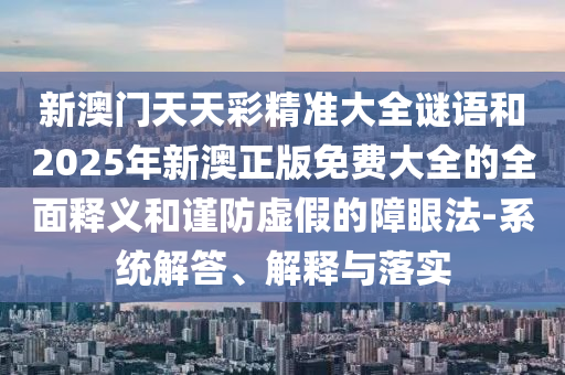 新澳門天天彩精準大全謎語和2025年新澳正版免費大全的全面釋義和謹防虛假的障眼法-系統解答、解釋與落實