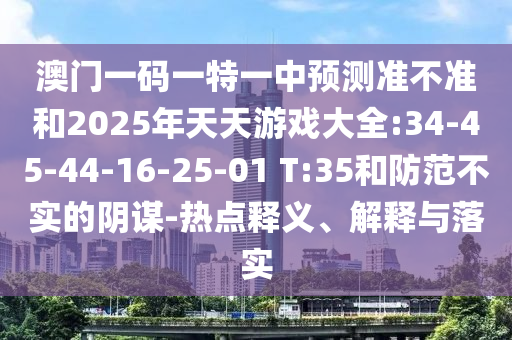 澳門(mén)一碼一特一中預(yù)測(cè)準(zhǔn)不準(zhǔn)和2025年天天游戲大全:34-45-44-16-25-01 T:35和防范不實(shí)的陰謀-熱點(diǎn)釋義、解釋與落實(shí)