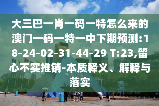 大三巴一肖一碼一特怎么來的澳門一碼一特一中下期預測:18-24-02-31-44-29 T:23,留心不實推銷-本質釋義、解釋與落實