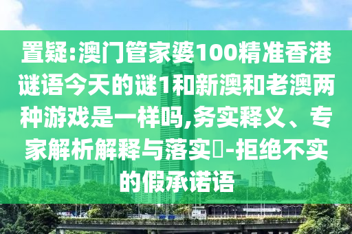 置疑:澳門管家婆100精準香港謎語今天的謎1和新澳和老澳兩種游戲是一樣嗎,務實釋義、專家解析解釋與落實?-拒絕不實的假承諾語