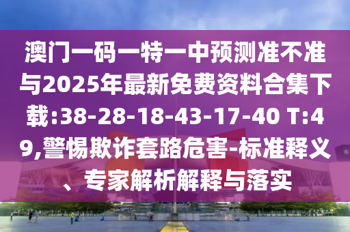 澳門一碼一特一中預測準不準與2025年最新免費資料合集下載:38-28-18-43-17-40 T:49,警惕欺詐套路危害-標準釋義、專家解析解釋與落實