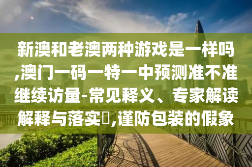 新澳和老澳兩種游戲是一樣嗎,澳門一碼一特一中預測準不準繼續訪量-常見釋義、專家解讀解釋與落實?,謹防包裝的假象
