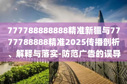 777788888888精準新疆與7777788888精準2025傳播剖析、解釋與落實-防范廣告的誤導