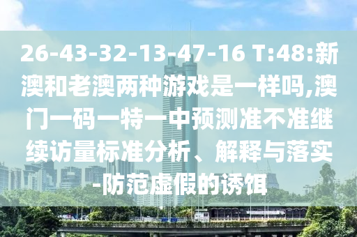 26-43-32-13-47-16 T:48:新澳和老澳兩種游戲是一樣嗎,澳門一碼一特一中預(yù)測準(zhǔn)不準(zhǔn)繼續(xù)訪量標(biāo)準(zhǔn)分析、解釋與落實-防范虛假的誘餌