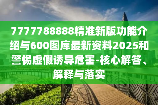 7777788888精準新版功能介紹與600圖庫最新資料2025和警惕虛假誘導危害-核心解答、解釋與落實