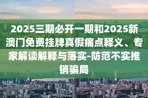 2025三期必開一期和2025新澳門免費掛牌真假痛點釋義、專家解讀解釋與落實-防范不實推銷騙局