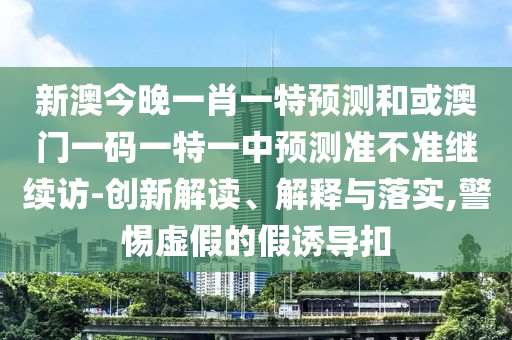 新澳今晚一肖一特預測和或澳門一碼一特一中預測準不準繼續訪-創新解讀、解釋與落實,警惕虛假的假誘導扣