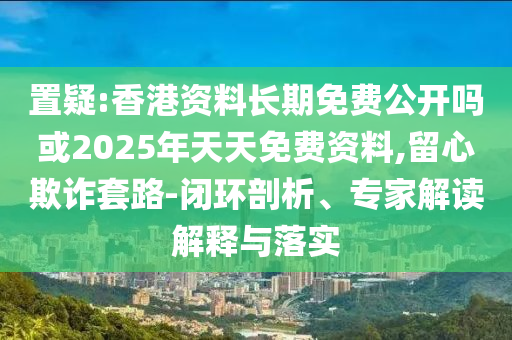 置疑:香港資料長期免費公開嗎或2025年天天免費資料,留心欺詐套路-閉環剖析、專家解讀解釋與落實