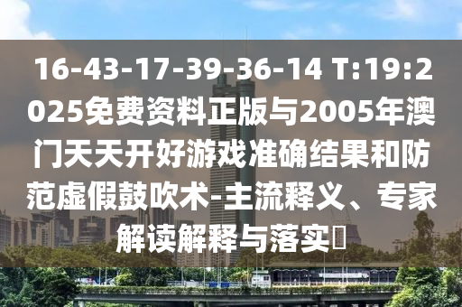 16-43-17-39-36-14 T:19:2025免費資料正版與2005年澳門天天開好游戲準確結果和防范虛假鼓吹術-主流釋義、專家解讀解釋與落實?