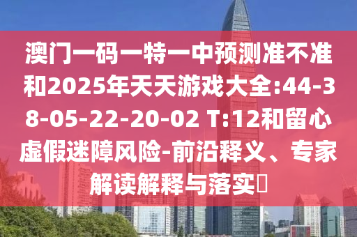 澳門一碼一特一中預測準不準和2025年天天游戲大全:44-38-05-22-20-02 T:12和留心虛假迷障風險-前沿釋義、專家解讀解釋與落實?