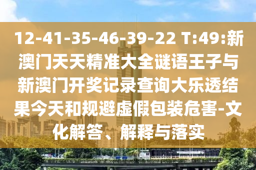 12-41-35-46-39-22 T:49:新澳門天天精準(zhǔn)大全謎語王子與新澳門開獎(jiǎng)記錄查詢大樂透結(jié)果今天和規(guī)避虛假包裝危害-文化解答、解釋與落實(shí)