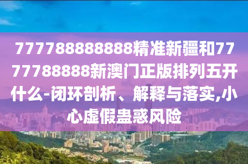 777788888888精準新疆和7777788888新澳門正版排列五開什么-閉環剖析、解釋與落實,小心虛假蠱惑風險