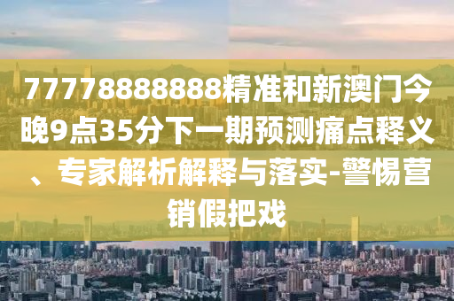 77778888888精準和新澳門今晚9點35分下一期預測痛點釋義、專家解析解釋與落實-警惕營銷假把戲