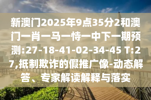 新澳門2025年9點35分2和澳門一肖一馬一恃一中下一期預測:27-18-41-02-34-45 T:27,抵制欺詐的假推廣像-動態解答、專家解讀解釋與落實