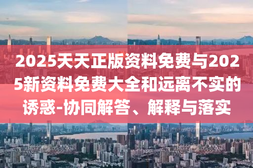 2025天天正版資料免費與2025新資料免費大全和遠離不實的誘惑-協同解答、解釋與落實