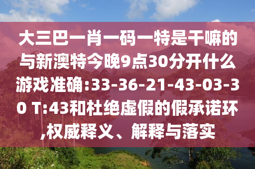 大三巴一肖一碼一特是干嘛的與新澳特今晚9點30分開什么游戲準確:33-36-21-43-03-30 T:43和杜絕虛假的假承諾環,權威釋義、解釋與落實