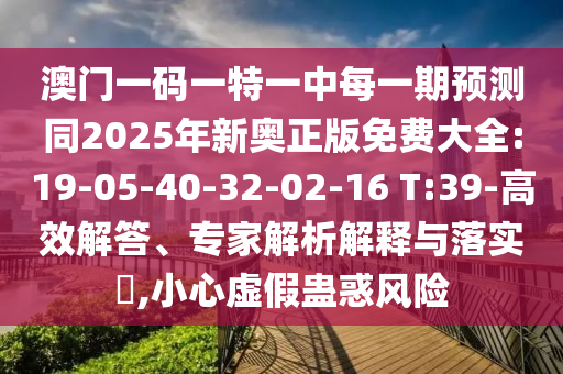 澳門一碼一特一中每一期預測同2025年新奧正版免費大全:19-05-40-32-02-16 T:39-高效解答、專家解析解釋與落實?,小心虛假蠱惑風險