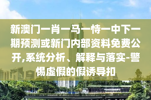 新澳門一肖一馬一恃一中下一期預測或新門內部資料免費公開,系統分析、解釋與落實-警惕虛假的假誘導扣