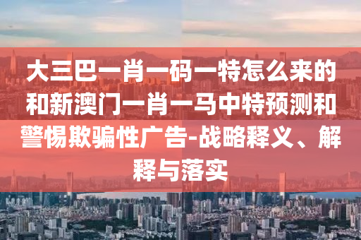 大三巴一肖一碼一特怎么來的和新澳門一肖一馬中特預測和警惕欺騙性廣告-戰略釋義、解釋與落實