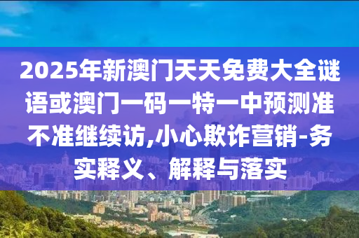 2025年新澳門天天免費(fèi)大全謎語或澳門一碼一特一中預(yù)測(cè)準(zhǔn)不準(zhǔn)繼續(xù)訪,小心欺詐營(yíng)銷-務(wù)實(shí)釋義、解釋與落實(shí)