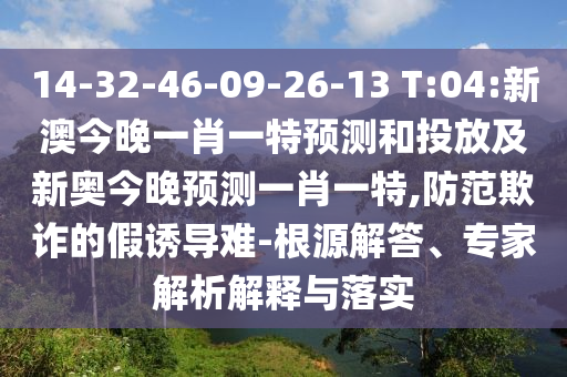 14-32-46-09-26-13 T:04:新澳今晚一肖一特預測和投放及新奧今晚預測一肖一特,防范欺詐的假誘導難-根源解答、專家解析解釋與落實