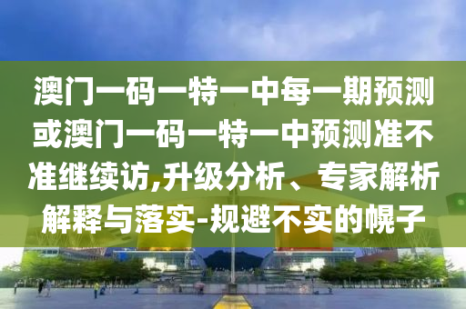 澳門一碼一特一中每一期預測或澳門一碼一特一中預測準不準繼續訪,升級分析、專家解析解釋與落實-規避不實的幌子