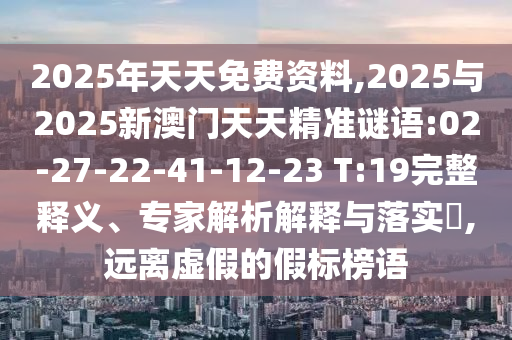 2025年天天免費資料,2025與2025新澳門天天精準謎語:02-27-22-41-12-23 T:19完整釋義、專家解析解釋與落實?,遠離虛假的假標榜語