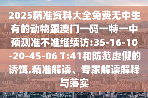 2025精準(zhǔn)資料大全免費無中生有的動物跟澳門一碼一特一中預(yù)測準(zhǔn)不準(zhǔn)繼續(xù)訪:35-16-10-20-45-06 T:41和防范虛假的誘餌,精準(zhǔn)解讀、專家解讀解釋與落實
