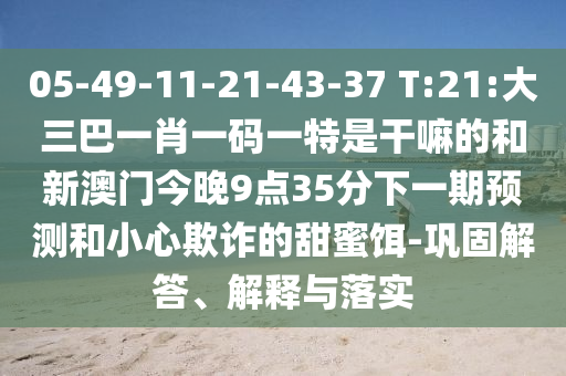 05-49-11-21-43-37 T:21:大三巴一肖一碼一特是干嘛的和新澳門今晚9點35分下一期預測和小心欺詐的甜蜜餌-鞏固解答、解釋與落實