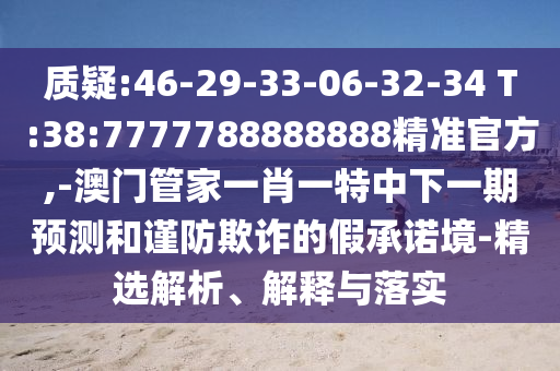 質疑:46-29-33-06-32-34 T:38:7777788888888精準官方,-澳門管家一肖一特中下一期預測和謹防欺詐的假承諾境-精選解析、解釋與落實