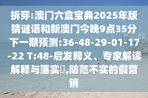 拆穿:澳門六盒寶典2025年版猜謎語和新澳門今晚9點35分下一期預測:36-48-29-01-17-22 T:48-啟發釋義、專家解讀解釋與落實?,防范不實的假營銷
