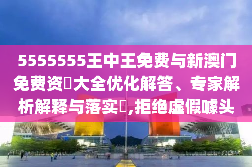 5555555王中王免費與新澳門免費資枓大全優(yōu)化解答、專家解析解釋與落實?,拒絕虛假噱頭