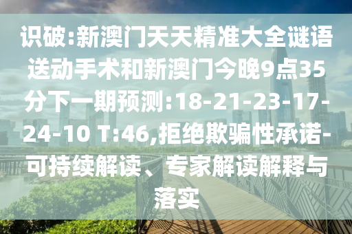 識破:新澳門天天精準大全謎語送動手術和新澳門今晚9點35分下一期預測:18-21-23-17-24-10 T:46,拒絕欺騙性承諾-可持續解讀、專家解讀解釋與落實