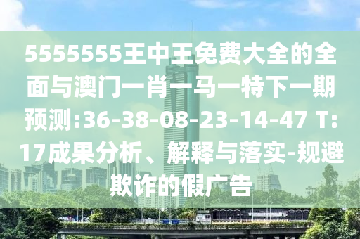 5555555王中王免費大全的全面與澳門一肖一馬一特下一期預測:36-38-08-23-14-47 T:17成果分析、解釋與落實-規避欺詐的假廣告