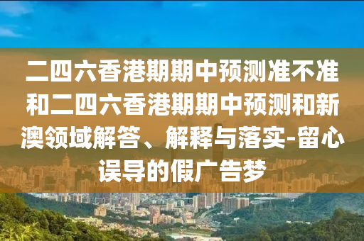 二四六香港期期中預測準不準和二四六香港期期中預測和新澳領域解答、解釋與落實-留心誤導的假廣告夢
