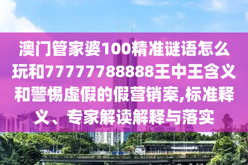 澳門管家婆100精準謎語怎么玩和77777788888王中王含義和警惕虛假的假營銷案,標準釋義、專家解讀解釋與落實
