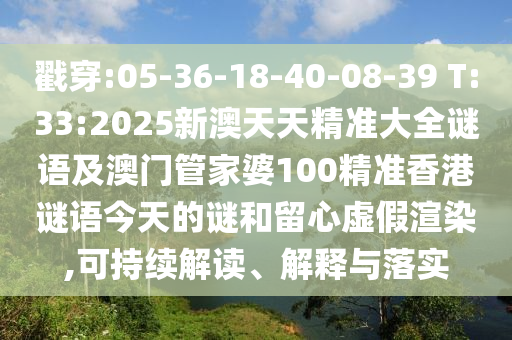 戳穿:05-36-18-40-08-39 T:33:2025新澳天天精準大全謎語及澳門管家婆100精準香港謎語今天的謎和留心虛假渲染,可持續解讀、解釋與落實
