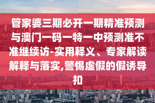 管家婆三期必開一期精準(zhǔn)預(yù)測(cè)與澳門一碼一特一中預(yù)測(cè)準(zhǔn)不準(zhǔn)繼續(xù)訪-實(shí)用釋義、專家解讀解釋與落實(shí),警惕虛假的假誘導(dǎo)扣