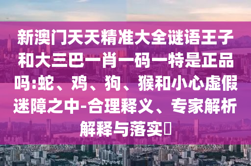 新澳門天天精準大全謎語王子和大三巴一肖一碼一特是正品嗎:蛇、雞、狗、猴和小心虛假迷障之中-合理釋義、專家解析解釋與落實?